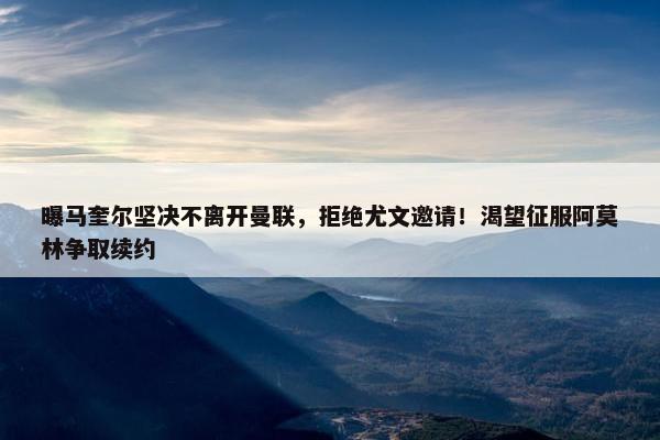 曝马奎尔坚决不离开曼联，拒绝尤文邀请！渴望征服阿莫林争取续约