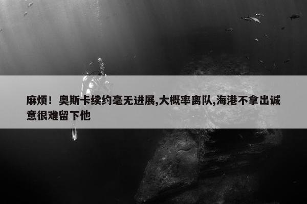 麻烦！奥斯卡续约毫无进展,大概率离队,海港不拿出诚意很难留下他