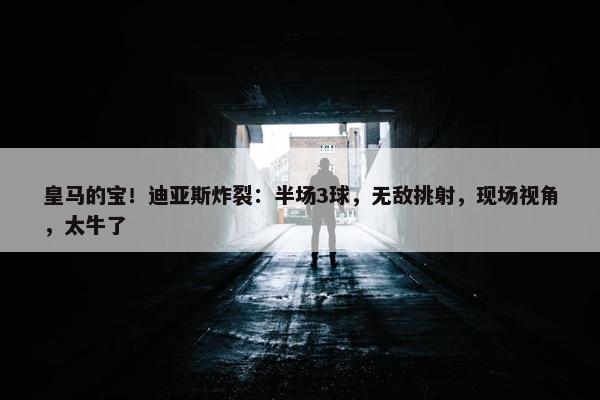 皇马的宝！迪亚斯炸裂：半场3球，无敌挑射，现场视角，太牛了