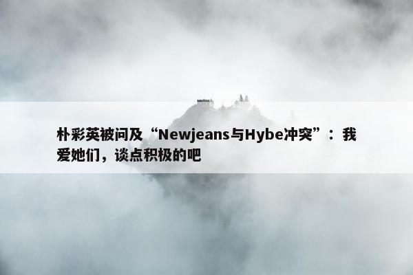 朴彩英被问及“Newjeans与Hybe冲突”：我爱她们，谈点积极的吧