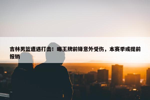 吉林男篮遭遇打击！曝王牌前锋意外受伤，本赛季或提前报销