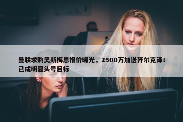 曼联求购奥斯梅恩报价曝光，2500万加送齐尔克泽！已成明夏头号目标