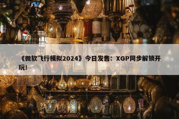 《微软飞行模拟2024》今日发售：XGP同步解锁开玩！