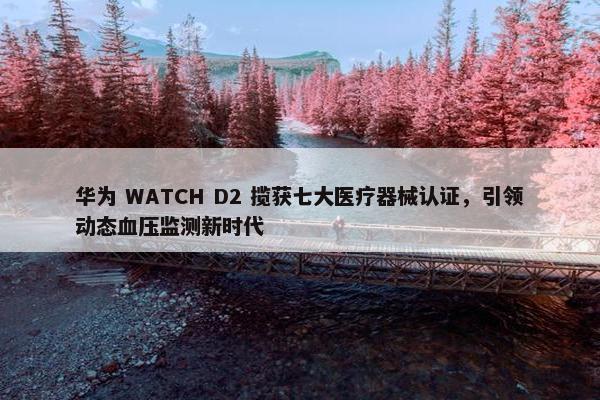 华为 WATCH D2 揽获七大医疗器械认证，引领动态血压监测新时代