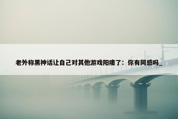 老外称黑神话让自己对其他游戏阳痿了：你有同感吗_