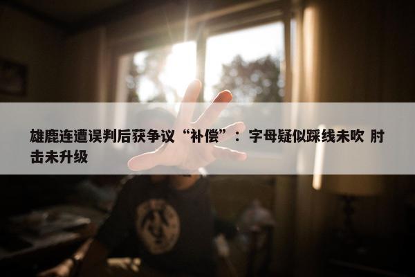 雄鹿连遭误判后获争议“补偿”：字母疑似踩线未吹 肘击未升级