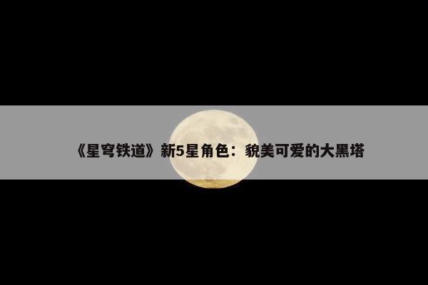 《星穹铁道》新5星角色：貌美可爱的大黑塔