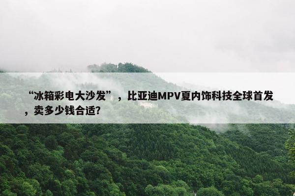 “冰箱彩电大沙发”，比亚迪MPV夏内饰科技全球首发，卖多少钱合适？