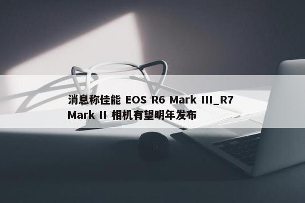 消息称佳能 EOS R6 Mark III_R7 Mark II 相机有望明年发布