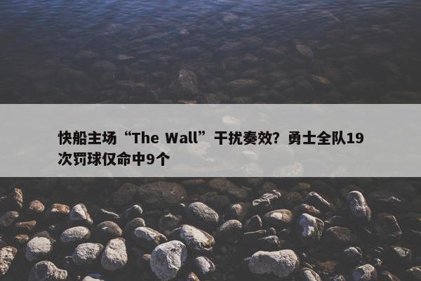 快船主场“The Wall”干扰奏效？勇士全队19次罚球仅命中9个