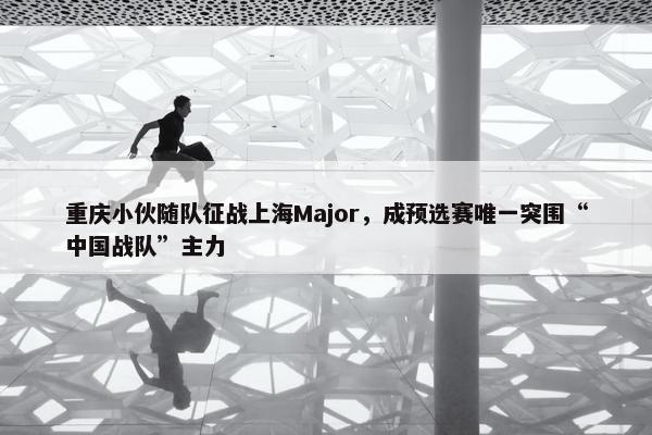 重庆小伙随队征战上海Major，成预选赛唯一突围“中国战队”主力