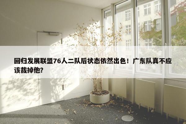 回归发展联盟76人二队后状态依然出色！广东队真不应该裁掉他？