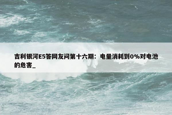 吉利银河E5答网友问第十六期：电量消耗到0%对电池的危害_