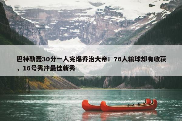 巴特勒轰30分一人完爆乔治大帝！76人输球却有收获，16号秀冲最佳新秀