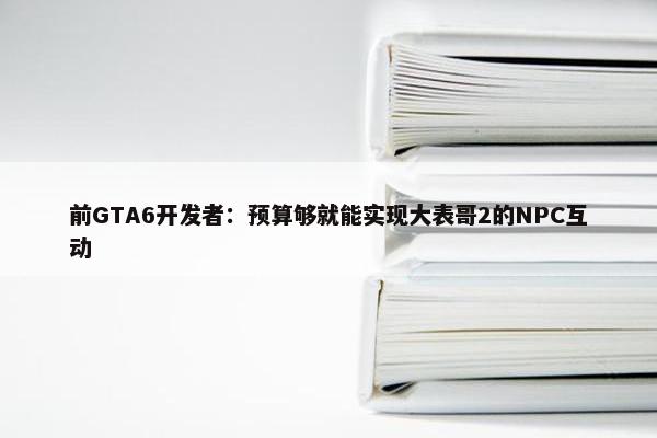 前GTA6开发者：预算够就能实现大表哥2的NPC互动