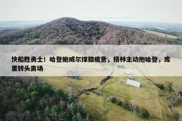 快船胜勇士！哈登鲍威尔撑膝疲惫，格林主动抱哈登，库里转头离场