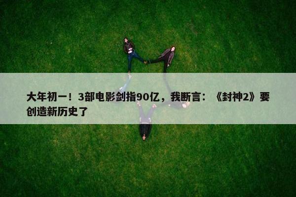 大年初一！3部电影剑指90亿，我断言：《封神2》要创造新历史了