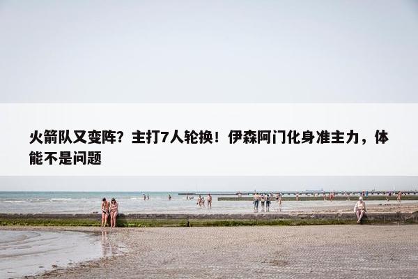 火箭队又变阵？主打7人轮换！伊森阿门化身准主力，体能不是问题