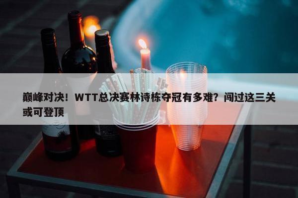 巅峰对决！WTT总决赛林诗栋夺冠有多难？闯过这三关或可登顶