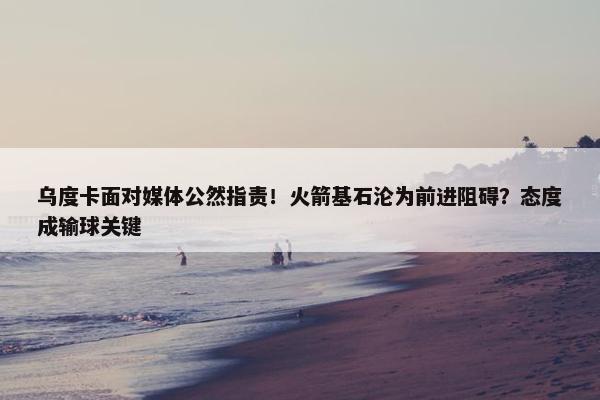 乌度卡面对媒体公然指责！火箭基石沦为前进阻碍？态度成输球关键