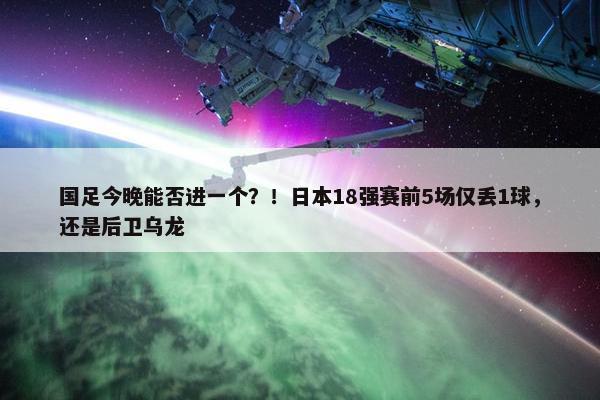 国足今晚能否进一个？！日本18强赛前5场仅丢1球，还是后卫乌龙