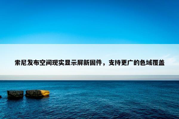 索尼发布空间现实显示屏新固件，支持更广的色域覆盖