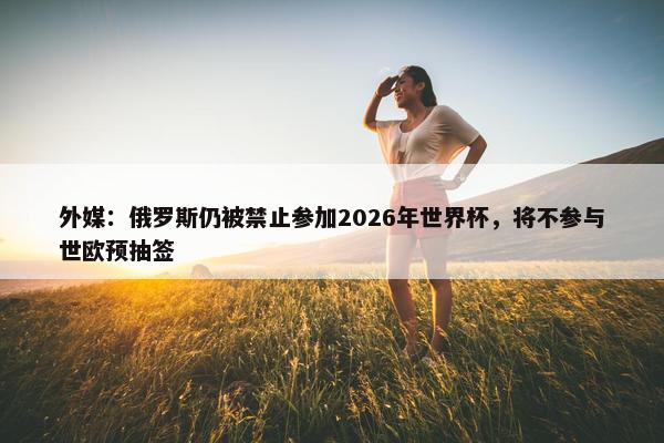 外媒：俄罗斯仍被禁止参加2026年世界杯，将不参与世欧预抽签