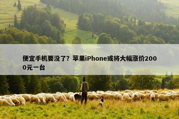 便宜手机要没了？苹果iPhone或将大幅涨价2000元一台