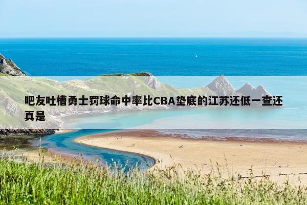 吧友吐槽勇士罚球命中率比CBA垫底的江苏还低一查还真是