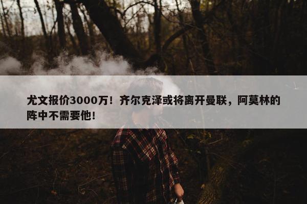 尤文报价3000万！齐尔克泽或将离开曼联，阿莫林的阵中不需要他！