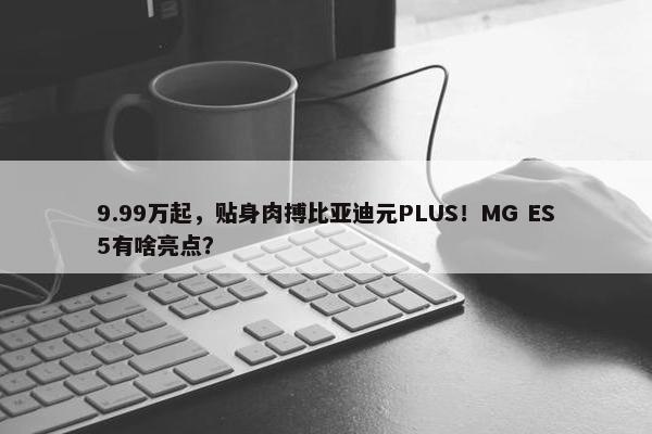 9.99万起，贴身肉搏比亚迪元PLUS！MG ES5有啥亮点？