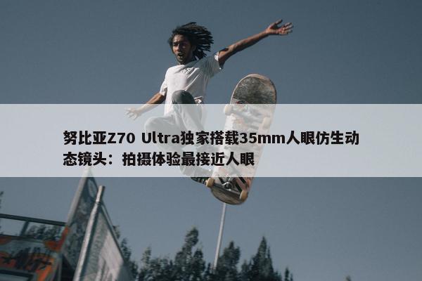 努比亚Z70 Ultra独家搭载35mm人眼仿生动态镜头：拍摄体验最接近人眼