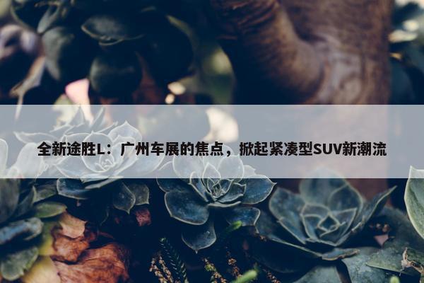 全新途胜L：广州车展的焦点，掀起紧凑型SUV新潮流