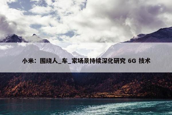 小米：围绕人_车_家场景持续深化研究 6G 技术