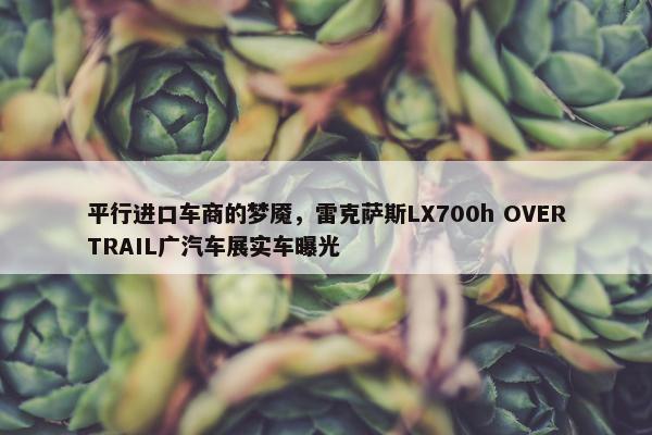 平行进口车商的梦魇，雷克萨斯LX700h OVERTRAIL广汽车展实车曝光