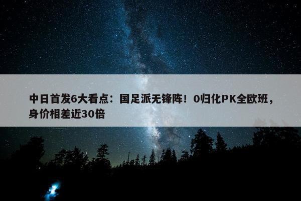 中日首发6大看点：国足派无锋阵！0归化PK全欧班，身价相差近30倍