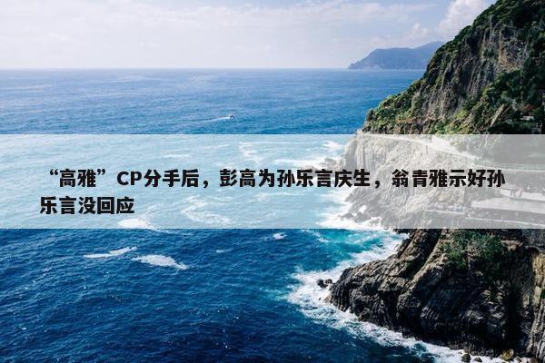 “高雅”CP分手后，彭高为孙乐言庆生，翁青雅示好孙乐言没回应