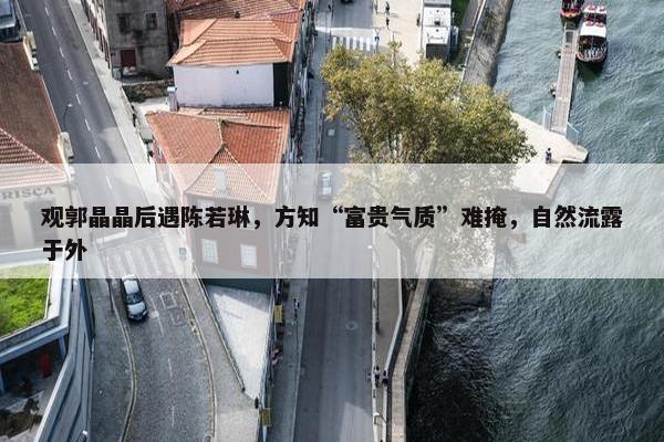 观郭晶晶后遇陈若琳，方知“富贵气质”难掩，自然流露于外