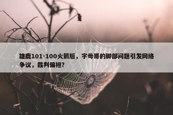 雄鹿101-100火箭后，字母哥的脚部问题引发网络争议，裁判偏袒？