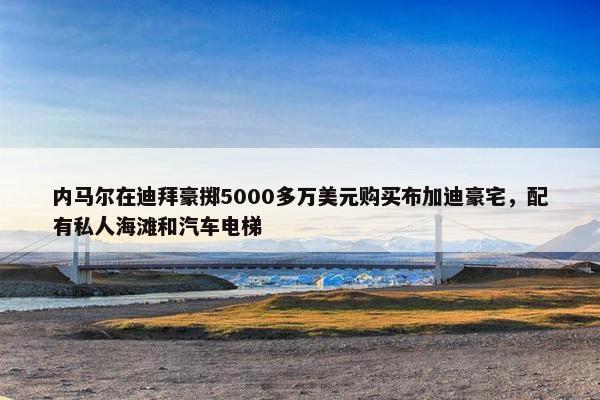 内马尔在迪拜豪掷5000多万美元购买布加迪豪宅，配有私人海滩和汽车电梯