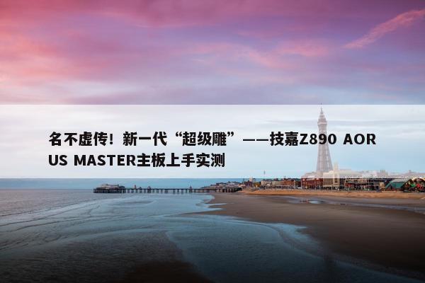 名不虚传！新一代“超级雕”——技嘉Z890 AORUS MASTER主板上手实测