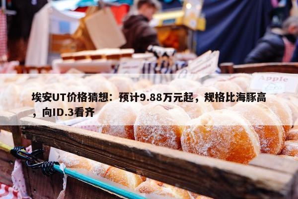 埃安UT价格猜想：预计9.88万元起，规格比海豚高，向ID.3看齐