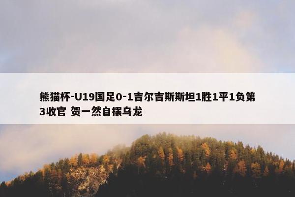 熊猫杯-U19国足0-1吉尔吉斯斯坦1胜1平1负第3收官 贺一然自摆乌龙