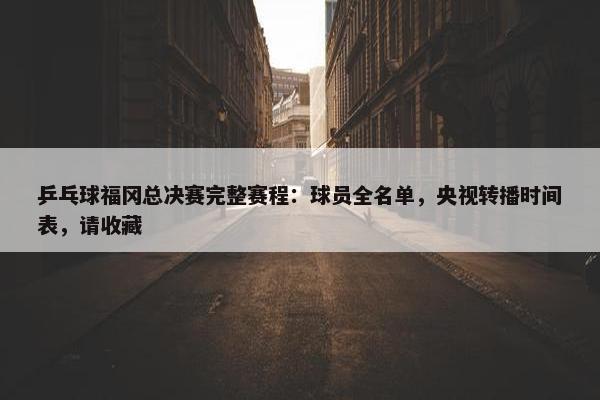 乒乓球福冈总决赛完整赛程：球员全名单，央视转播时间表，请收藏