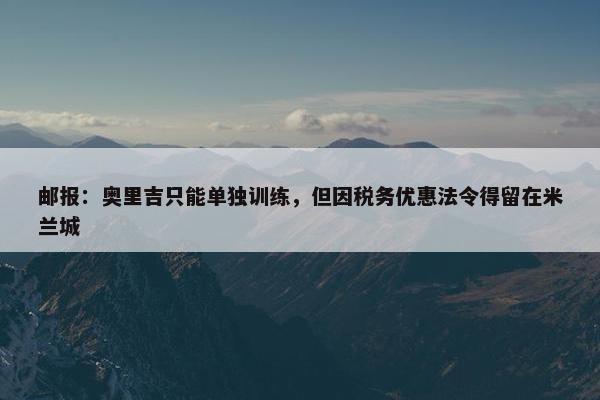 邮报：奥里吉只能单独训练，但因税务优惠法令得留在米兰城