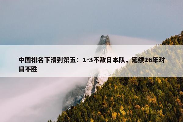 中国排名下滑到第五：1-3不敌日本队，延续26年对日不胜