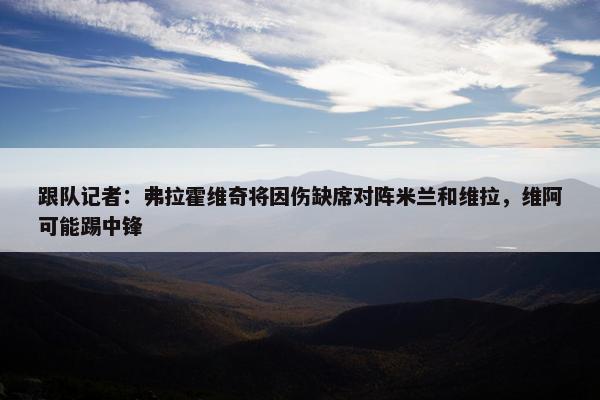 跟队记者：弗拉霍维奇将因伤缺席对阵米兰和维拉，维阿可能踢中锋