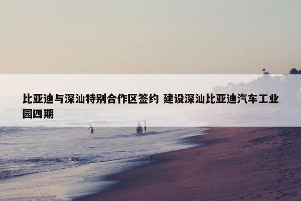 比亚迪与深汕特别合作区签约 建设深汕比亚迪汽车工业园四期