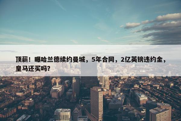 顶薪！曝哈兰德续约曼城，5年合同，2亿英镑违约金，皇马还买吗？