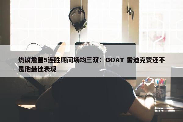 热议詹皇5连胜期间场均三双：GOAT 雷迪克赞还不是他最佳表现